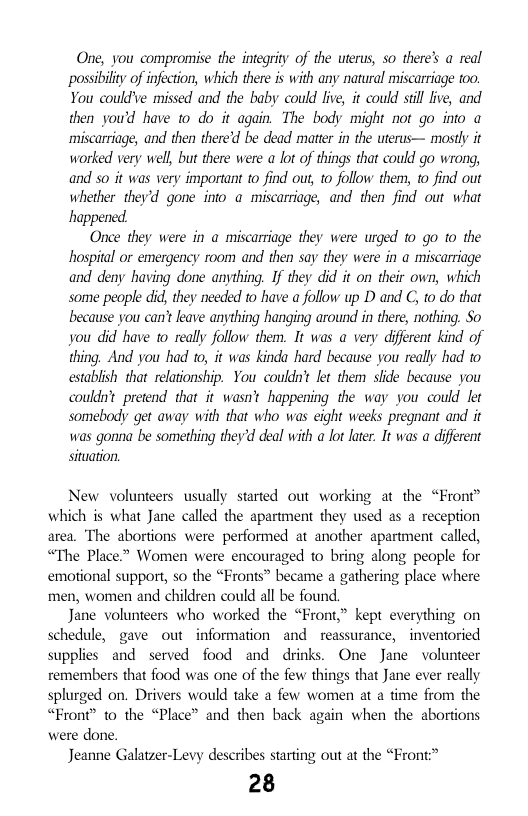 One, you compromise the integrity of the uterus, so there’s a real ‘possibilty of infection, which there is with any natural miscarriage too. You could’ve missed and the baby could live, it could stil live, and then you’d have o do it again. The body might not go into a ‘miscarriage, and then there’d be dead mater in the uterus— mostly it worked very well, but there were a lot of things that could go wrong, and 5o it was very important to find ou, to follow them, 10 find out whether they’d gone into a miscarriage, and then find out what happened  Once they were in a miscarriage they were urged 10 go 1o the hospital or emergency room and then say they were in a miscarriage and deny having done anything. If they did it on their own, which some people did, they needed to have a follow up D and C, to do that because you can’ leave anything hanging around in there, nothing. So you did have o really follow them. It was a very diferent kind of thing. And you had to, it was kinda hard because you really had to establish that relatonship. You couldn’ et them slide because you couldnt pretend that it wasn’t happening the way you could let somebody get away with that who was eight weeks pregnant and it was gonna be something they’d deal with a lot later. It was a diferent situation,  New volunteers usually started out working at the “Front” which is what Jane called the apartment they used as a reception area. The abortions were performed at another apartment called, “The Place.” Women were encouraged to bring along people for emotional support, so the “Fronts” became a gathering place where men, women and children could all be found.  Jane volunteers who worked the “Front,” kept everything on schedule, gave out information and reassurance, - inventoried supplies and served food and drinks. One Jane volunteer remembers that food was one of the few things that Jane ever really splurged on. Drivers would take a few women at a time from the “Front” to the “Place” and then back again when the abortions were done.  Jeanne Galatzer-Levy describes starting out at the “Front  28 